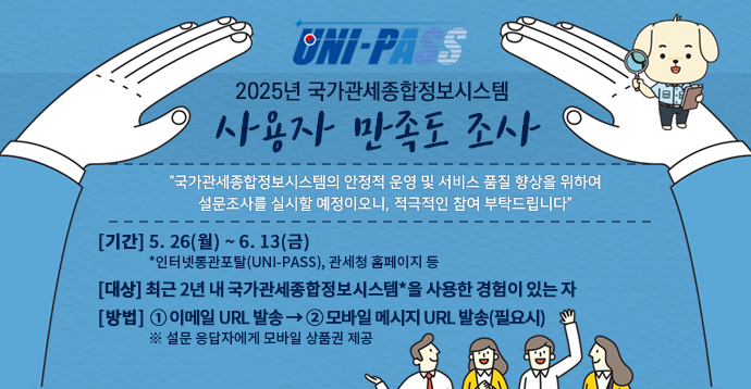 2025년 국가관세종합정보망 사용자 만족도 조사 국가관세종합정보망의 안정적 운영 및 서비스 품질 향상을 위하여 설문조사를 실시할 예정이오니, 적극적인 참여 부탁드립니다. 기간 1차 5.19(월)~6.13(금) *인터넷통관포털(UNI-PASS), 관세청 홈페이지 등, 대상: 최근 2년 내 국가관세종합정보망을 사용한 경험이 있는 자, 방법: 온라인(설문 사이트) - 설문 응답자에게 모바일 상품권 제공