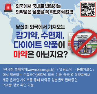 외국에서 국내로 반입하는 의약품은 성분을 꼭 확인하세요!!! 당신이 외국에서 가져오는 감기약,수면제,다이어트 약품이 마약은 아닌지요? 관세청 홈페이지 > 알림소식 > 통합자료실에서 제공하는 주요국가(베트남, 태국,미국, 중국)별 의약품정보 제공 온라인 사이트를 통해 마약류 성분별로 판매중인 의약품 정보 확인 가능
